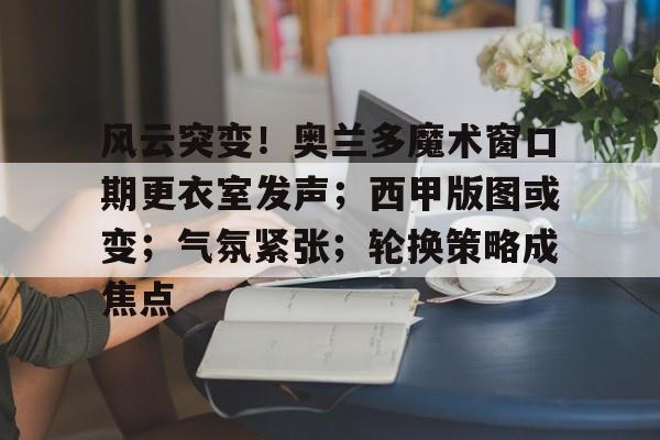 风云突变！奥兰多魔术窗口期更衣室发声；西甲版图或变；气氛紧张；轮换策略成焦点的简单介绍