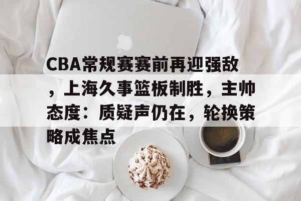 满冠体育app-CBA常规赛赛前再迎强敌，上海久事篮板制胜，主帅态度：质疑声仍在，轮换策略成焦点的简单介绍