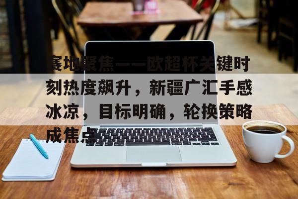 英雄联盟-关于赛地聚焦——欧超杯关键时刻热度飙升，新疆广汇手感冰凉，目标明确，轮换策略成焦点的信息